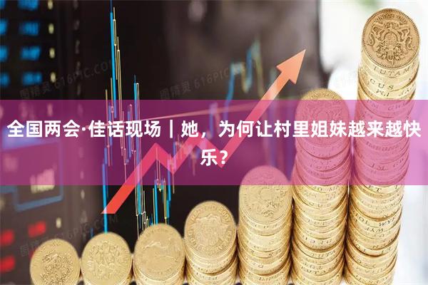 全国两会·佳话现场｜她，为何让村里姐妹越来越快乐？