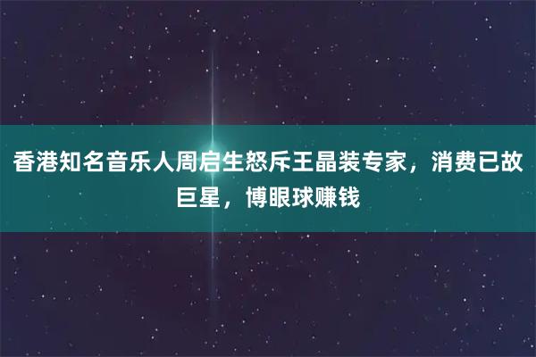 香港知名音乐人周启生怒斥王晶装专家，消费已故巨星，博眼球赚钱