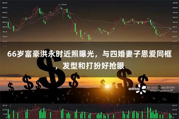 66岁富豪洪永时近照曝光，与四婚妻子恩爱同框，发型和打扮好抢眼