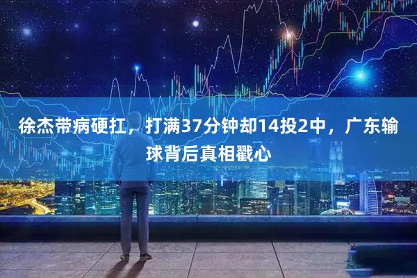 徐杰带病硬扛，打满37分钟却14投2中，广东输球背后真相戳心