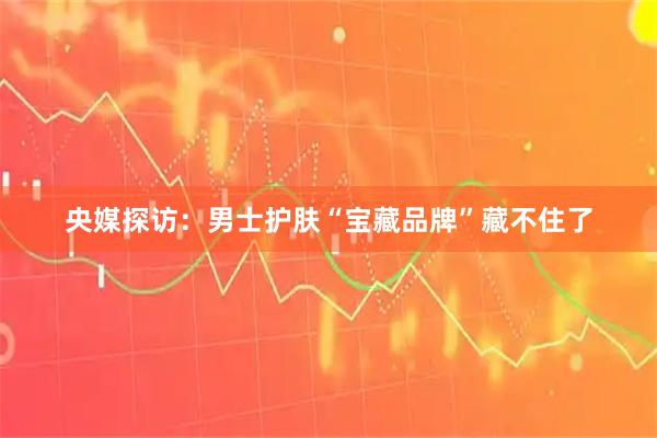 央媒探访：男士护肤“宝藏品牌”藏不住了
