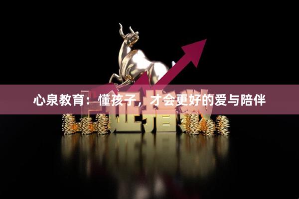 心泉教育：懂孩子，才会更好的爱与陪伴