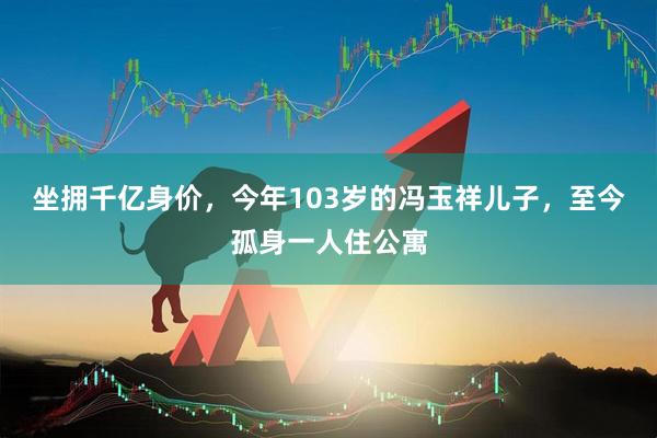 坐拥千亿身价，今年103岁的冯玉祥儿子，至今孤身一人住公寓