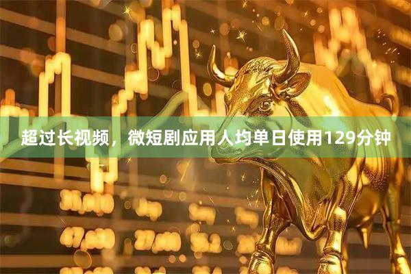 超过长视频，微短剧应用人均单日使用129分钟