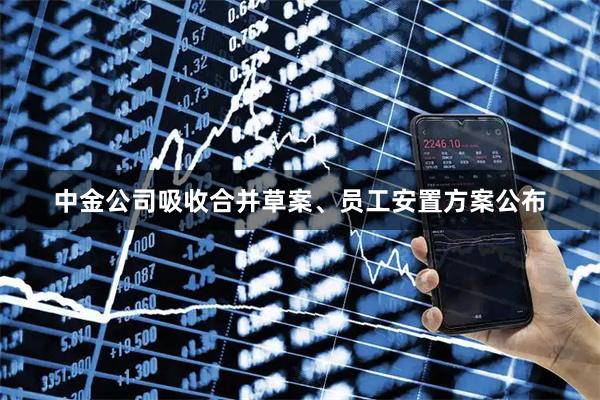 中金公司吸收合并草案、员工安置方案公布