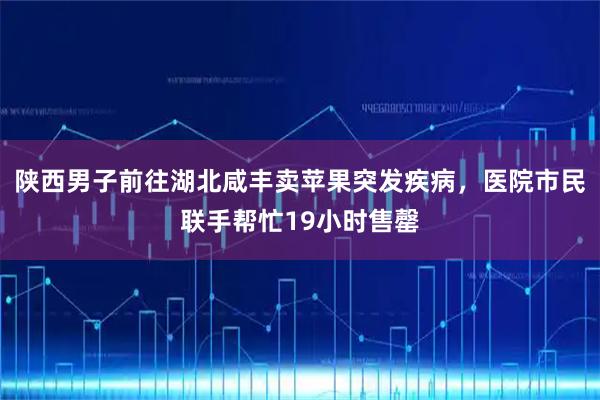 陕西男子前往湖北咸丰卖苹果突发疾病，医院市民联手帮忙19小时售罄