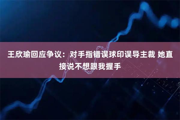 王欣瑜回应争议：对手指错误球印误导主裁 她直接说不想跟我握手