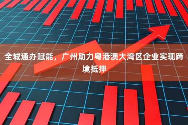 全城通办赋能，广州助力粤港澳大湾区企业实现跨境抵押