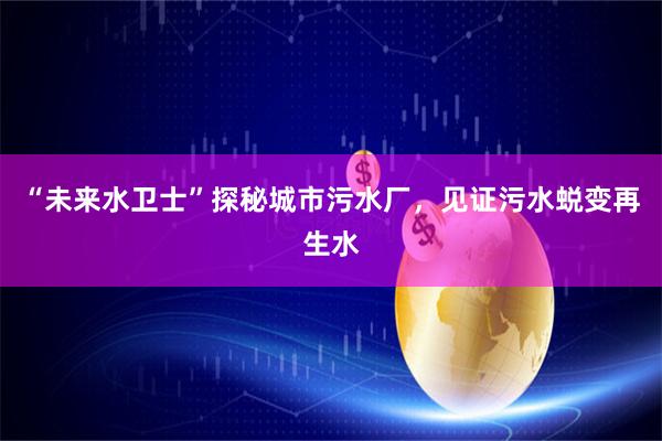 “未来水卫士”探秘城市污水厂，见证污水蜕变再生水