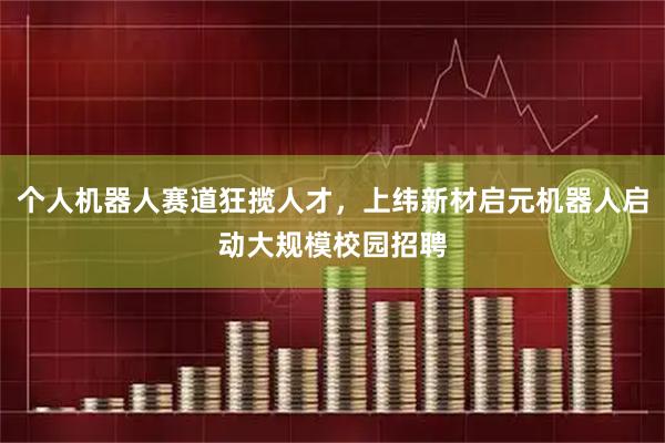 个人机器人赛道狂揽人才，上纬新材启元机器人启动大规模校园招聘