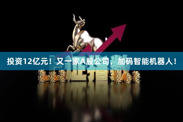 投资12亿元！又一家A股公司，加码智能机器人！