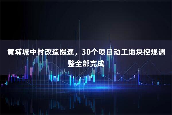 黄埔城中村改造提速，30个项目动工地块控规调整全部完成