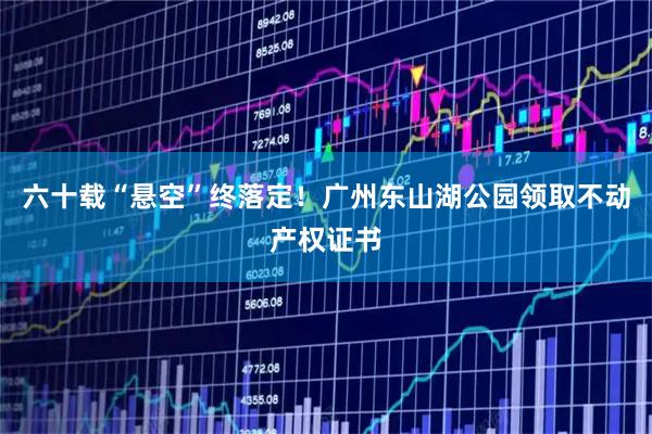 六十载“悬空”终落定！广州东山湖公园领取不动产权证书