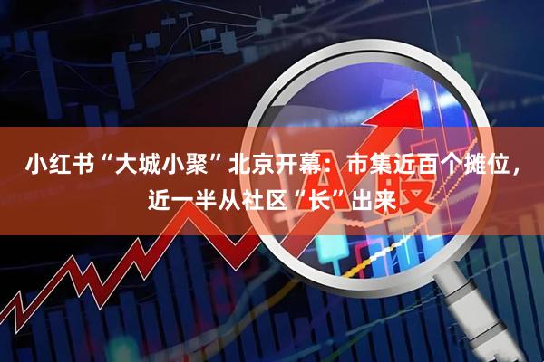 小红书“大城小聚”北京开幕：市集近百个摊位，近一半从社区“长”出来