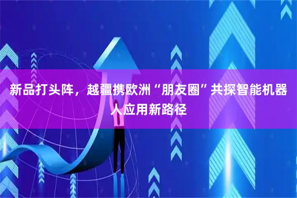 新品打头阵，越疆携欧洲“朋友圈”共探智能机器人应用新路径